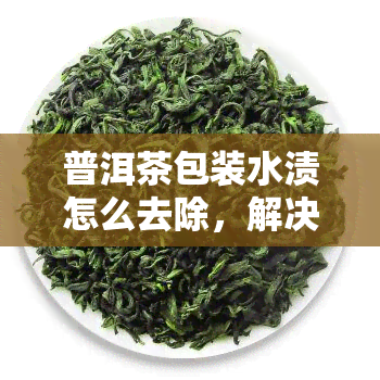 普洱茶包装水渍怎么去除，解决困扰：如何有效去除普洱茶包装上的水渍？