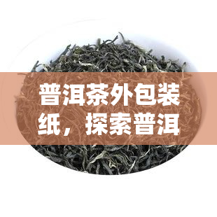 普洱茶外包装纸，探索普洱茶的独特魅力：了解其外包装纸的重要作用