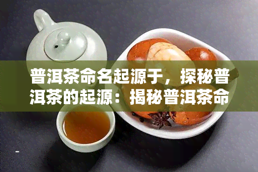 普洱茶命名起源于，探秘普洱茶的起源：揭秘普洱茶命名的历与由来