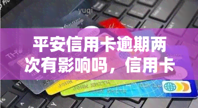 平安信用卡逾期两次有影响吗，信用卡逾期两次对平安信用卡的影响有多大？