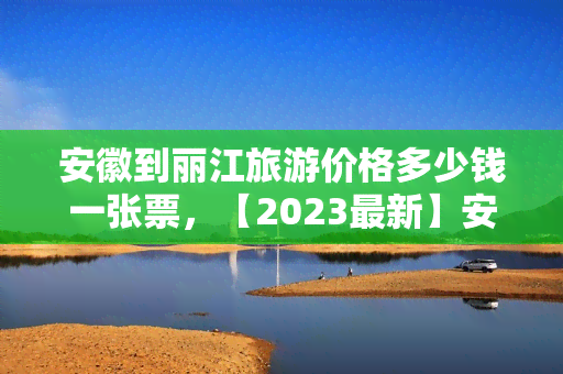 安徽到丽江旅游价格多少钱一张票，【2023最新】安徽到丽江旅游价格，往返机票多少钱？