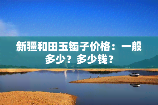 新疆和田玉镯子价格：一般多少？多少钱？