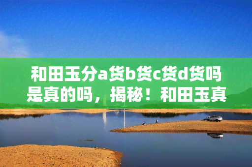 和田玉分a货b货c货d货吗是真的吗，揭秘！和田玉真的有A、B、C、D货之分吗？