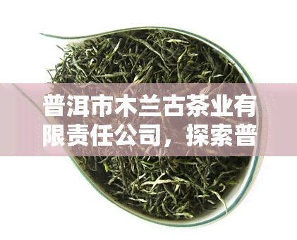 普洱市木兰古茶业有限责任公司，探索普洱市的茶叶文化：探访木兰古茶业有限责任公司