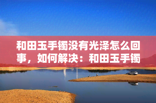 和田玉手镯没有光泽怎么回事，如何解决：和田玉手镯缺乏光泽的问题？