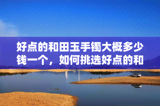 好点的和田玉手镯大概多少钱一个，如何挑选好点的和田玉手镯？价格大约多少？