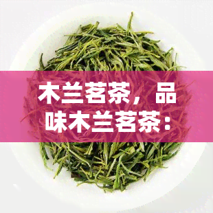 木兰茗茶，品味木兰茗茶：一场独特的茶叶之旅