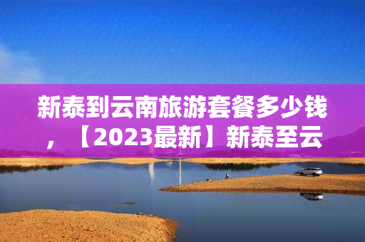 新泰到云南旅游套餐多少钱，【2023最新】新泰至云南旅游套餐报价，超值优惠等你来！