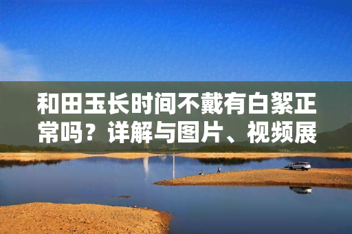 和田玉长时间不戴有白絮正常吗？详解与图片、视频展示