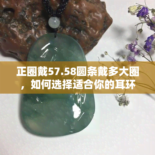 正圈戴57.58圆条戴多大圈，如何选择适合你的耳环大小：从正圈到圆条的尺寸对照表