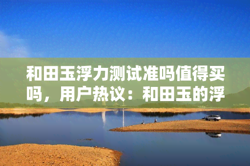 和田玉浮力测试准吗值得买吗，用户热议：和田玉的浮力测试准确吗？值得购买吗？