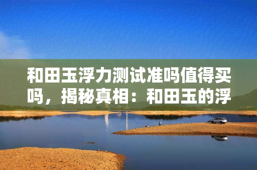 和田玉浮力测试准吗值得买吗，揭秘真相：和田玉的浮力测试是否准确？值得购买吗？