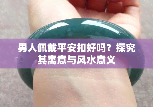 男人佩戴平安扣好吗？探究其寓意与风水意义