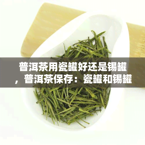 普洱茶用瓷罐好还是锡罐，普洱茶保存：瓷罐和锡罐哪个更好？