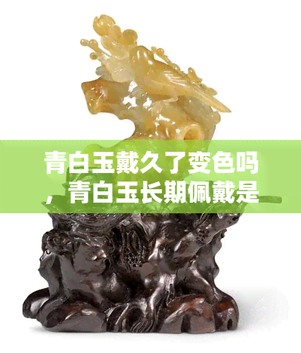 青白玉戴久了变色吗，青白玉长期佩戴是否会变色？