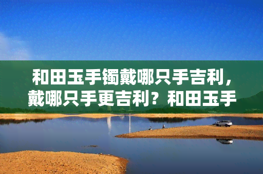 和田玉手镯戴哪只手吉利，戴哪只手更吉利？和田玉手镯的正确佩戴方式解析