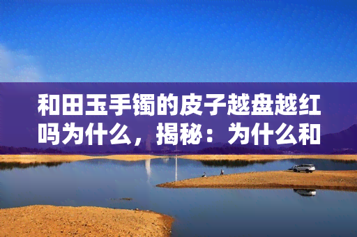 和田玉手镯的皮子越盘越红吗为什么，揭秘：为什么和田玉手镯的皮子会越盘越红？