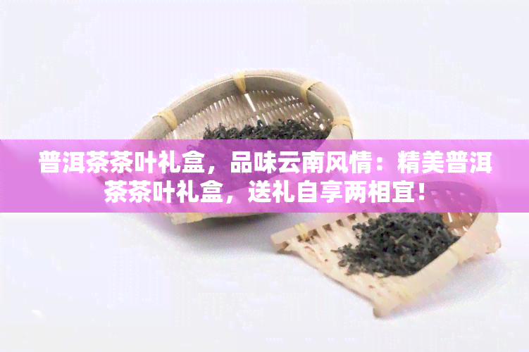 普洱茶茶叶礼盒，品味云南风情：精美普洱茶茶叶礼盒，送礼自享两相宜！