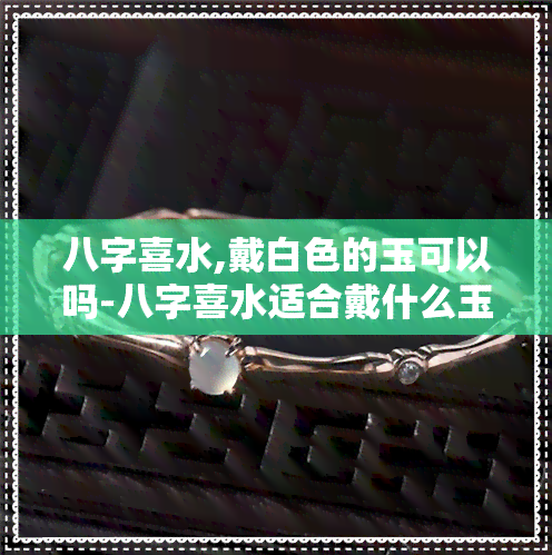 八字喜水,戴白色的玉可以吗-八字喜水适合戴什么玉坠