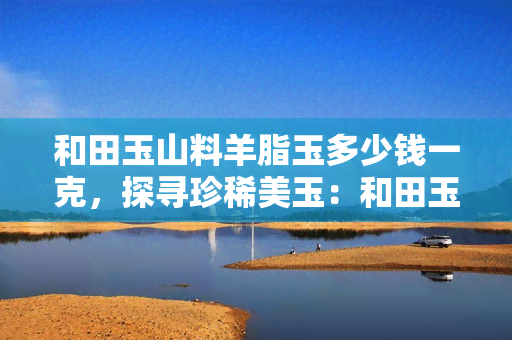 和田玉山料羊脂玉多少钱一克，探寻珍稀美玉：和田玉山料羊脂玉每克价格解析