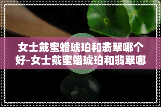 女士戴蜜蜡琥珀和翡翠哪个好-女士戴蜜蜡琥珀和翡翠哪个好一点