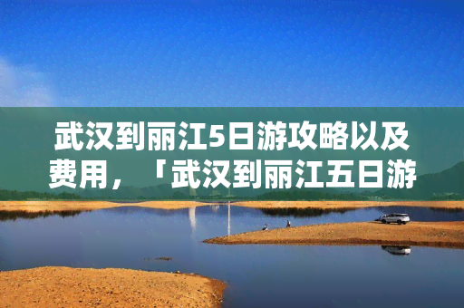 武汉到丽江5日游攻略以及费用，「武汉到丽江五日游」攻略及费用全揭秘