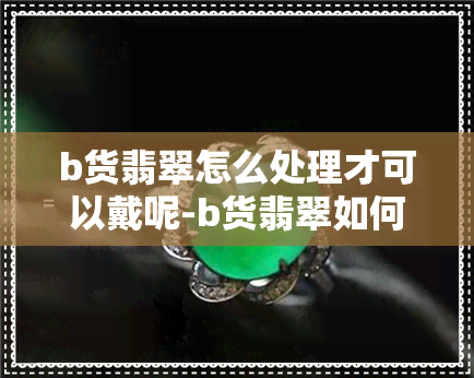 b货翡翠怎么处理才可以戴呢-b货翡翠如何处理