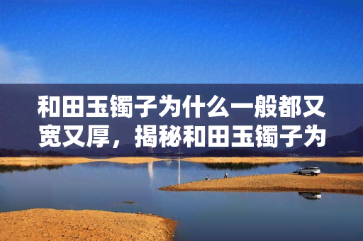 和田玉镯子为什么一般都又宽又厚，揭秘和田玉镯子为何普遍宽厚：材质、工艺与审美因素的综合影响