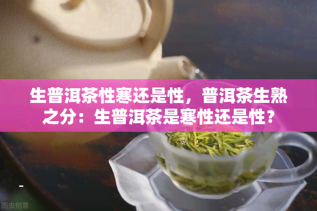 生普洱茶性寒还是性，普洱茶生熟之分：生普洱茶是寒性还是性？