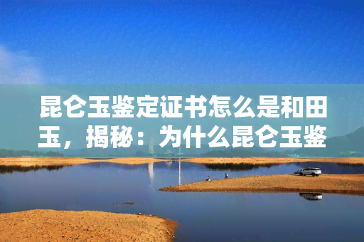 昆仑玉鉴定证书怎么是和田玉，揭秘：为什么昆仑玉鉴定证书标注为和田玉？