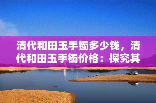 清代和田玉手镯多少钱，清代和田玉手镯价格：探究其价值与市场行情