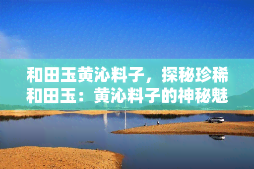 和田玉黄沁料子，探秘珍稀和田玉：黄沁料子的神秘魅力与价值解析