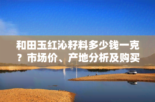 和田玉红沁籽料多少钱一克？市场价、产地分析及购买建议