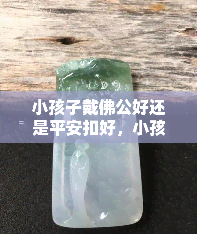 小孩子戴佛公好还是平安扣好，小孩佩戴：佛公还是平安扣更合适？