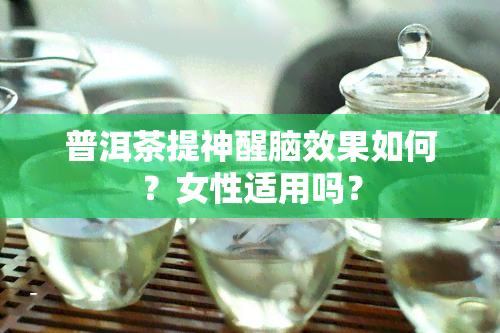 普洱茶提神醒脑效果如何？女性适用吗？