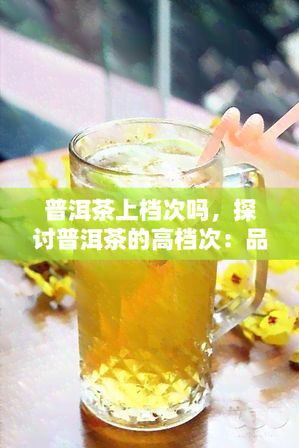 普洱茶上档次吗，探讨普洱茶的高档次：品质、文化与市场价值