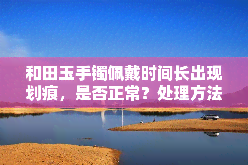 和田玉手镯佩戴时间长出现划痕，是否正常？处理方法是什么？