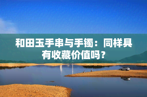 和田玉手串与手镯：同样具有收藏价值吗？