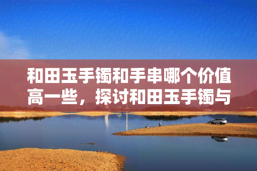 和田玉手镯和手串哪个价值高一些，探讨和田玉手镯与手串的价值差异