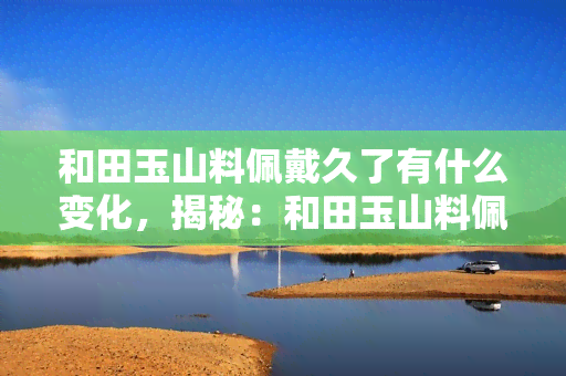 和田玉山料佩戴久了有什么变化，揭秘：和田玉山料佩戴久后的神奇变化！