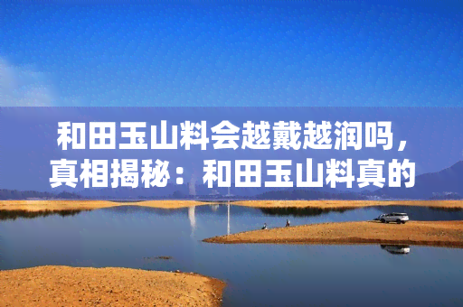 和田玉山料会越戴越润吗，真相揭秘：和田玉山料真的会越戴越润吗？