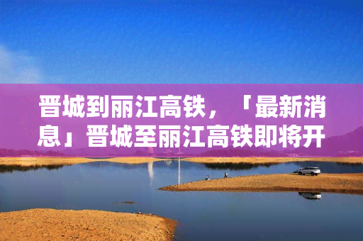 晋城到丽江高铁，「最新消息」晋城至丽江高铁即将开通，带你走进神秘的彩云之南！