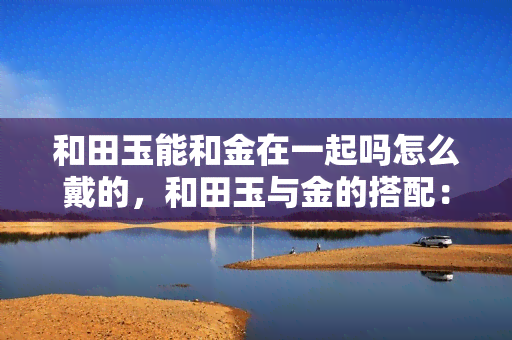 和田玉能和金在一起吗怎么戴的，和田玉与金的搭配：如何佩戴才能凸显美感？