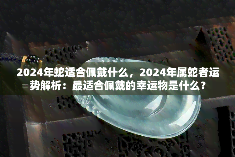 2024年蛇适合佩戴什么，2024年属蛇者运势解析：最适合佩戴的幸运物是什么？