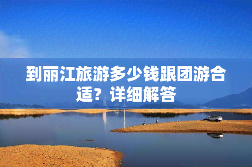 到丽江旅游多少钱跟团游合适？详细解答