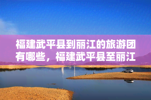 福建武平县到丽江的旅游团有哪些，福建武平县至丽江旅游团推荐