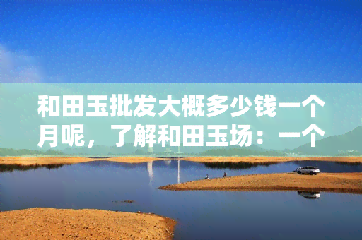 和田玉批发大概多少钱一个月呢，了解和田玉场：一个月大概需要多少预算？