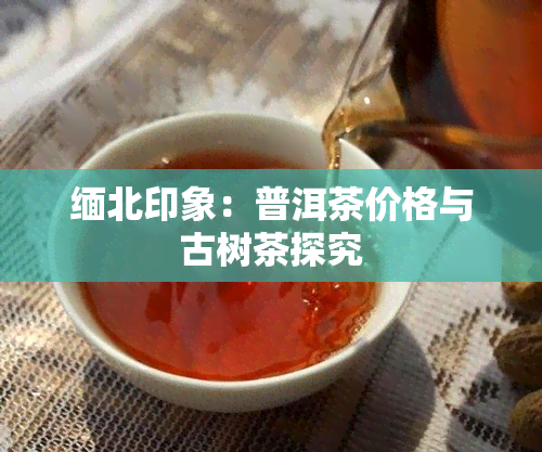 缅北印象：普洱茶价格与古树茶探究