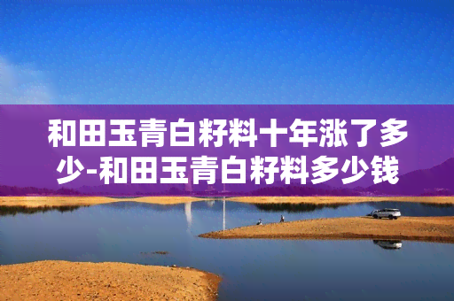 和田玉青白籽料十年涨了多少-和田玉青白籽料多少钱一公斤