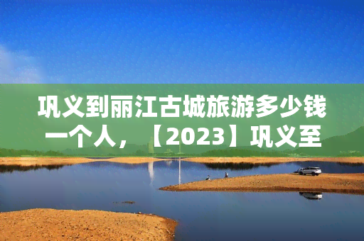 巩义到丽江古城旅游多少钱一个人，【2023】巩义至丽江古城自由行费用全攻略，人均花费解析